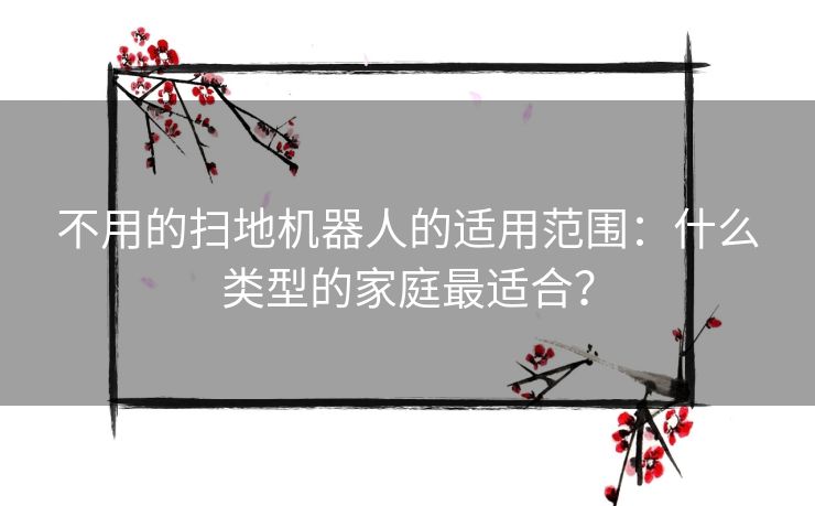 不用的扫地机器人的适用范围：什么类型的家庭最适合？