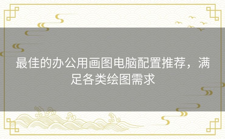 最佳的办公用画图电脑配置推荐，满足各类绘图需求