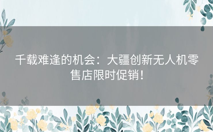 千载难逢的机会：大疆创新无人机零售店限时促销！