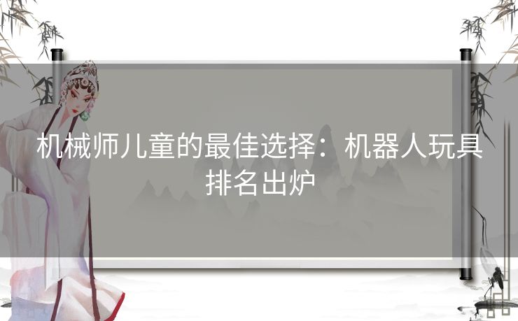 机械师儿童的最佳选择：机器人玩具排名出炉