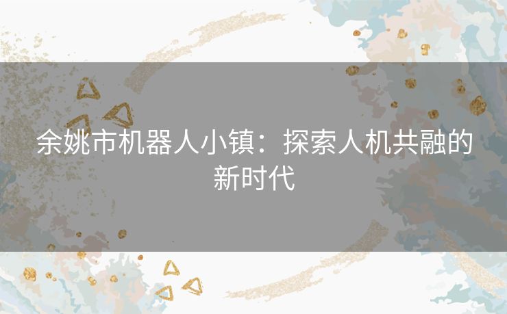 余姚市机器人小镇：探索人机共融的新时代