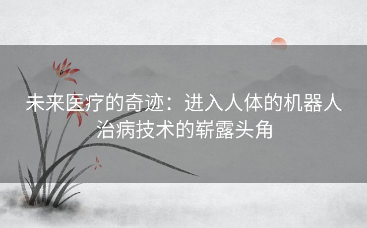 未来医疗的奇迹：进入人体的机器人治病技术的崭露头角