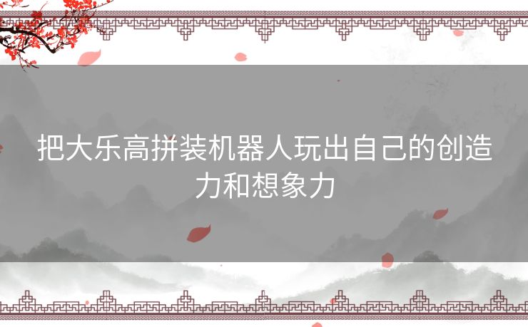 把大乐高拼装机器人玩出自己的创造力和想象力