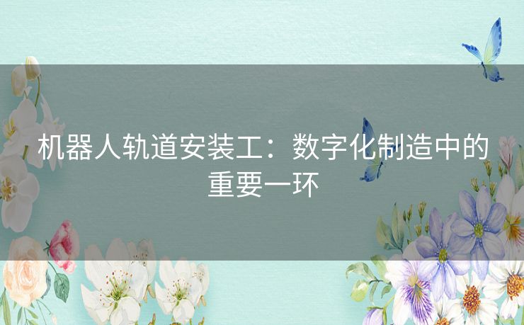 机器人轨道安装工：数字化制造中的重要一环