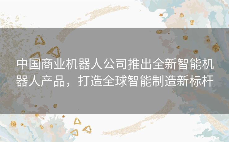 中国商业机器人公司推出全新智能机器人产品，打造全球智能制造新标杆