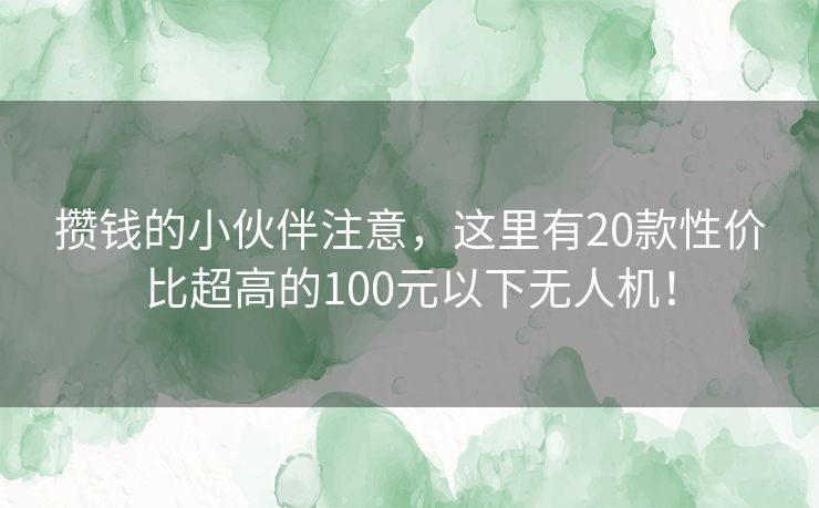 攒钱的小伙伴注意，这里有20款性价比超高的100元以下无人机！