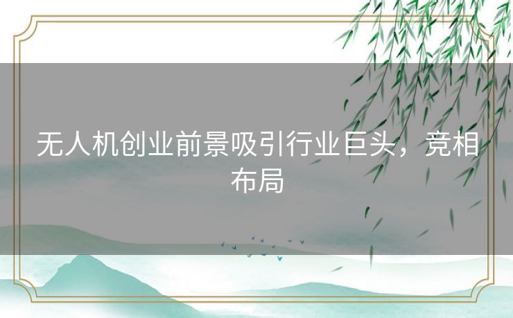无人机创业前景吸引行业巨头，竞相布局