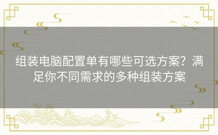 组装电脑配置单有哪些可选方案？满足你不同需求的多种组装方案