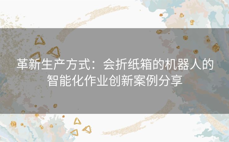 革新生产方式：会折纸箱的机器人的智能化作业创新案例分享