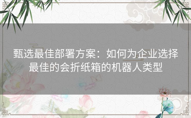 甄选最佳部署方案：如何为企业选择最佳的会折纸箱的机器人类型