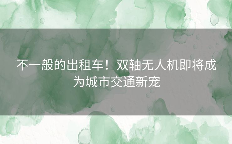不一般的出租车！双轴无人机即将成为城市交通新宠