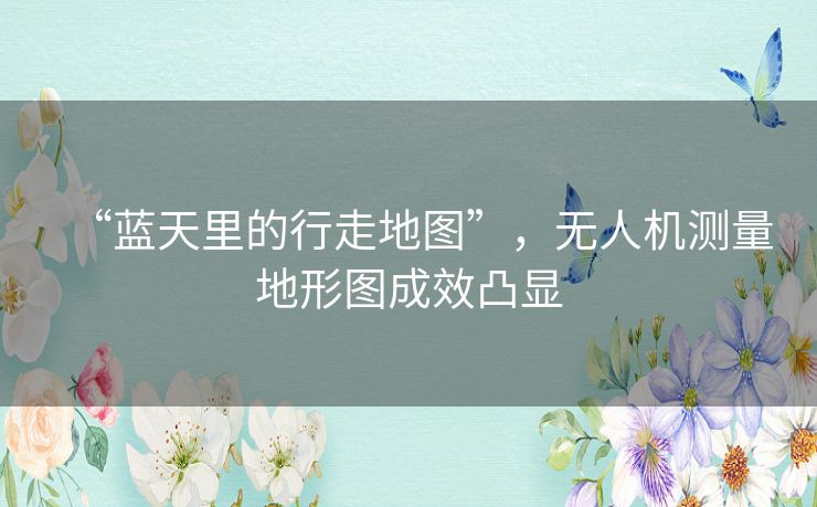 “蓝天里的行走地图”，无人机测量地形图成效凸显