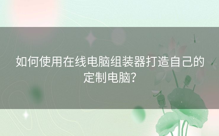 如何使用在线电脑组装器打造自己的定制电脑？