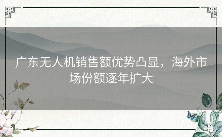 广东无人机销售额优势凸显，海外市场份额逐年扩大