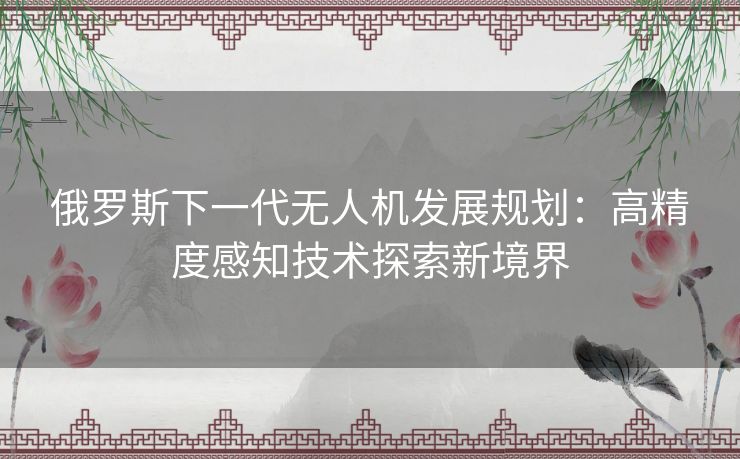 俄罗斯下一代无人机发展规划：高精度感知技术探索新境界