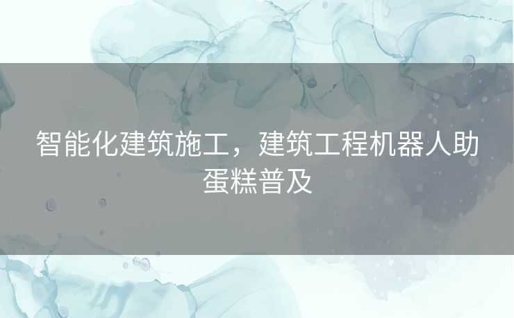 智能化建筑施工，建筑工程机器人助蛋糕普及