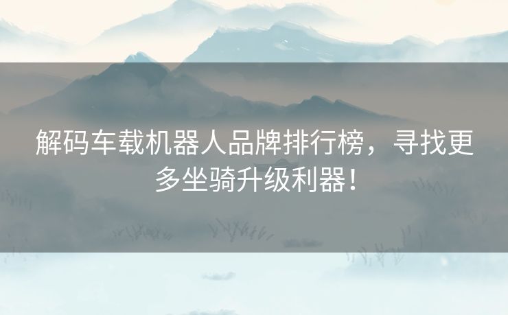 解码车载机器人品牌排行榜，寻找更多坐骑升级利器！