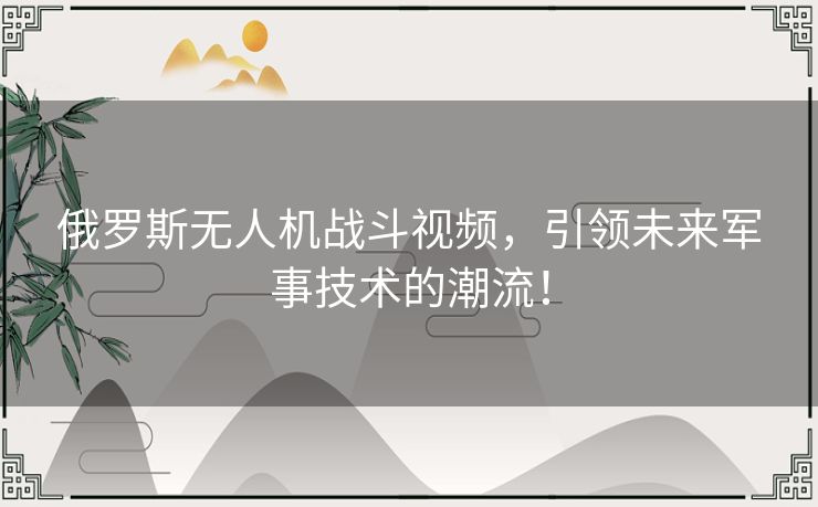 俄罗斯无人机战斗视频，引领未来军事技术的潮流！