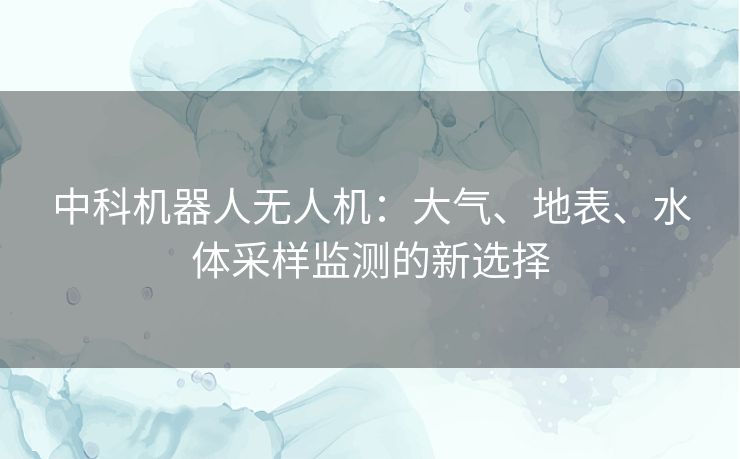中科机器人无人机：大气、地表、水体采样监测的新选择