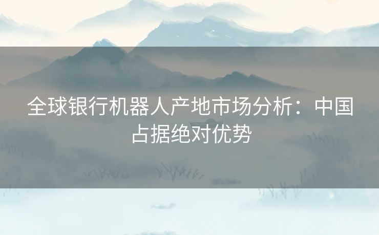 全球银行机器人产地市场分析：中国占据绝对优势