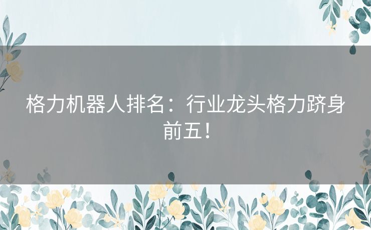 格力机器人排名：行业龙头格力跻身前五！