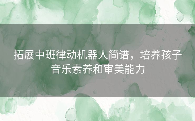 拓展中班律动机器人简谱，培养孩子音乐素养和审美能力