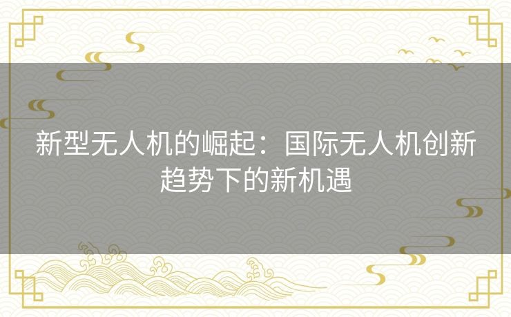 新型无人机的崛起：国际无人机创新趋势下的新机遇