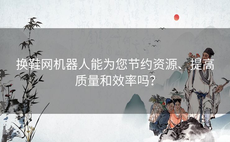 换鞋网机器人能为您节约资源、提高质量和效率吗？