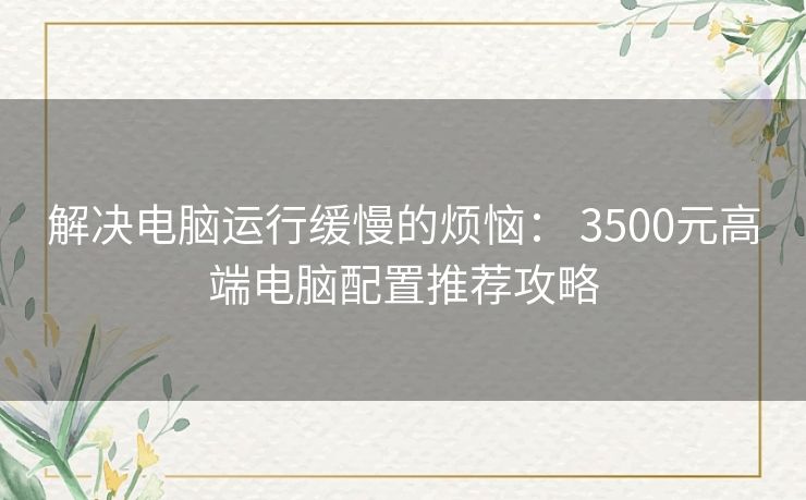 解决电脑运行缓慢的烦恼： 3500元高端电脑配置推荐攻略