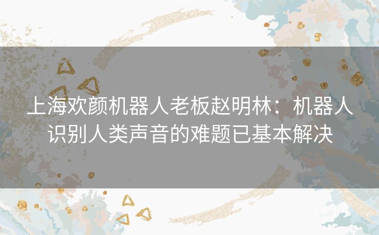 上海欢颜机器人老板赵明林：机器人识别人类声音的难题已基本解决