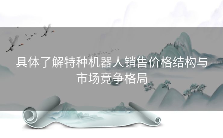 具体了解特种机器人销售价格结构与市场竞争格局
