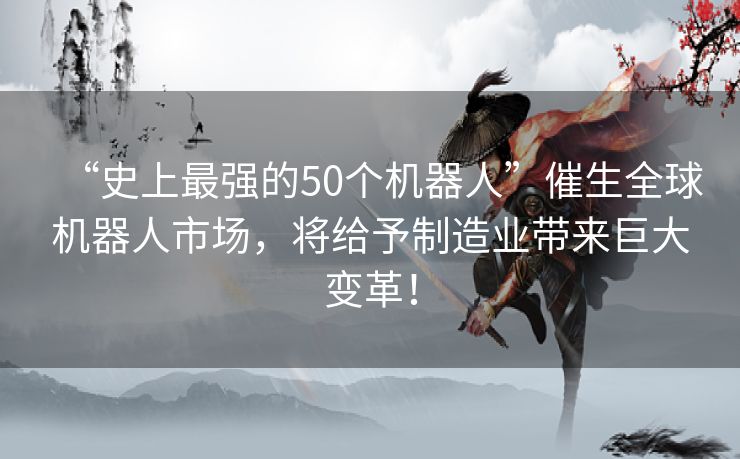“史上最强的50个机器人”催生全球机器人市场，将给予制造业带来巨大变革！