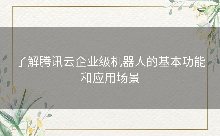 了解腾讯云企业级机器人的基本功能和应用场景