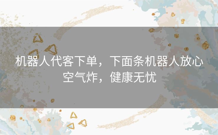 机器人代客下单，下面条机器人放心空气炸，健康无忧