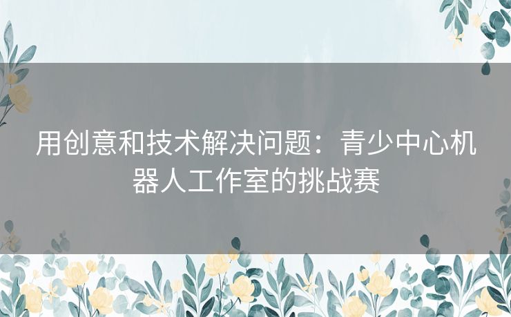 用创意和技术解决问题：青少中心机器人工作室的挑战赛