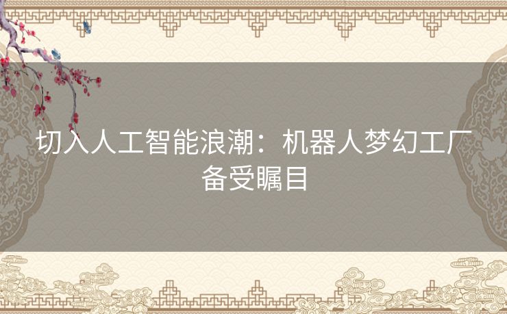 切入人工智能浪潮：机器人梦幻工厂备受瞩目
