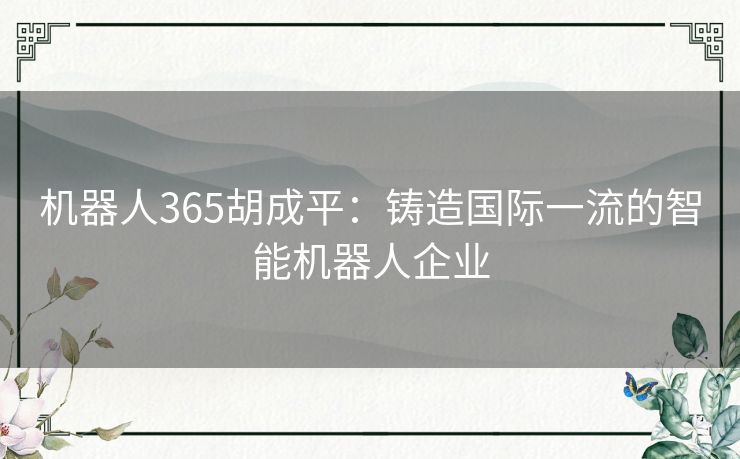 机器人365胡成平：铸造国际一流的智能机器人企业