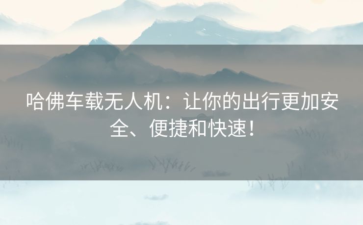 哈佛车载无人机：让你的出行更加安全、便捷和快速！