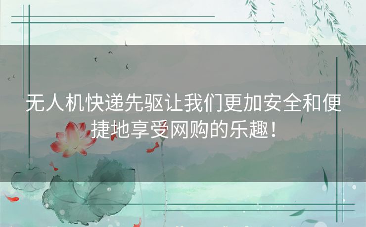 无人机快递先驱让我们更加安全和便捷地享受网购的乐趣！