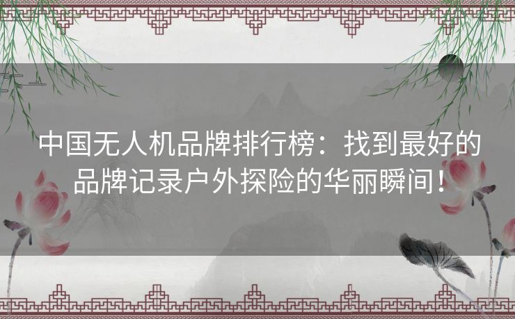 中国无人机品牌排行榜：找到最好的品牌记录户外探险的华丽瞬间！