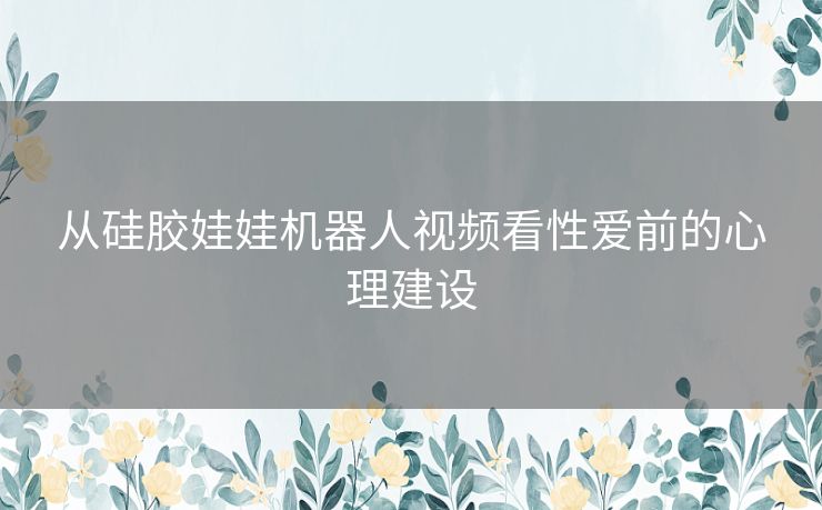 从硅胶娃娃机器人视频看性爱前的心理建设