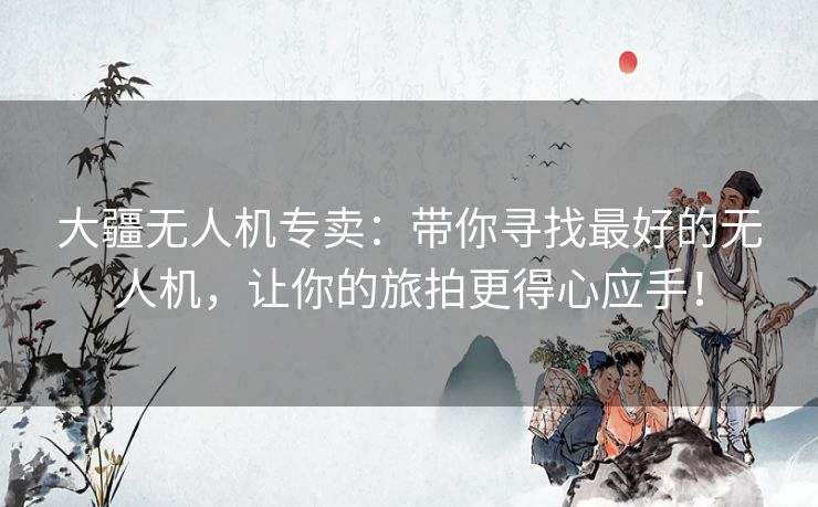 大疆无人机专卖：带你寻找最好的无人机，让你的旅拍更得心应手！
