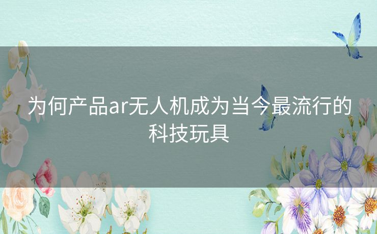 为何产品ar无人机成为当今最流行的科技玩具