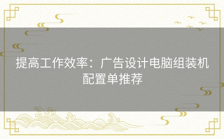 提高工作效率：广告设计电脑组装机配置单推荐