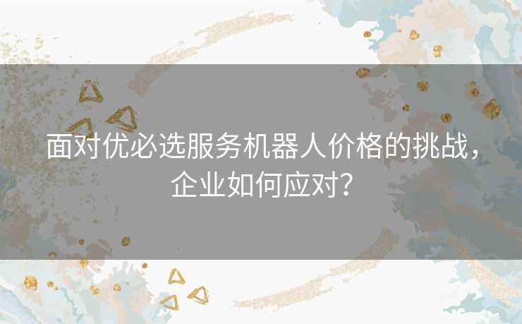 面对优必选服务机器人价格的挑战，企业如何应对？