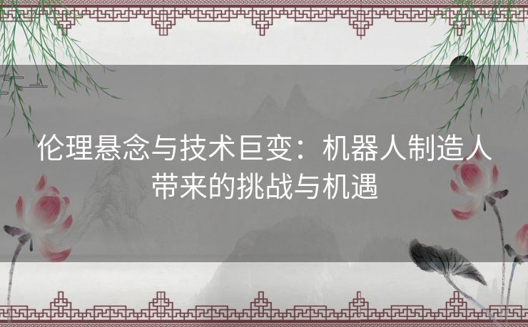 伦理悬念与技术巨变：机器人制造人带来的挑战与机遇