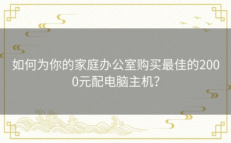 如何为你的家庭办公室购买最佳的2000元配电脑主机？
