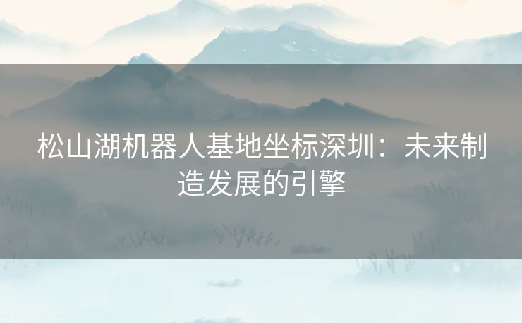 松山湖机器人基地坐标深圳：未来制造发展的引擎
