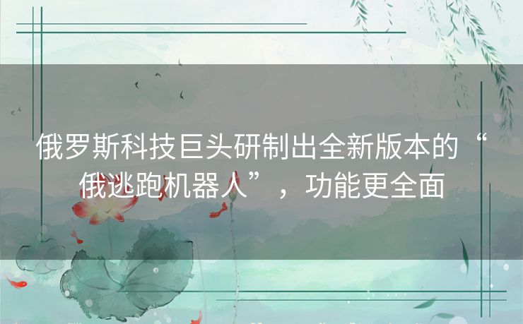 俄罗斯科技巨头研制出全新版本的“俄逃跑机器人”，功能更全面