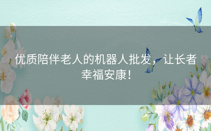 优质陪伴老人的机器人批发，让长者幸福安康！